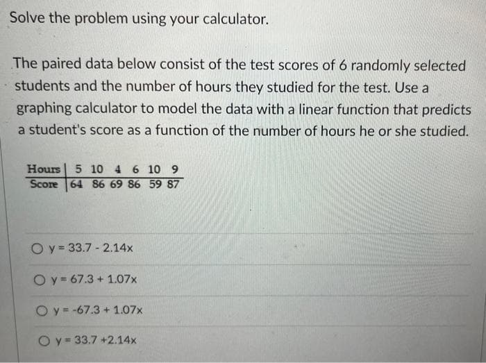Solve the problem using your calculator.
The paired data below consist of the test scores of 6 randomly selected
students and the number of hours they studied for the test. Use a
graphing calculator to model the data with a linear function that predicts
a student's score as a function of the number of hours he or she studied.
Hours 5 10 4 6 10 9
Score 64 86 69 86 59 87
Oy= 33.7-2.14x
Oy=67.3 +1.07x
O y = -67.3 +1.07x
Oy= 33.7 +2.14x