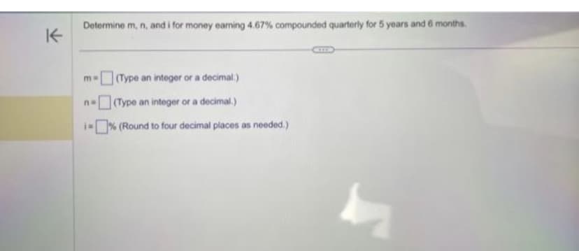 K
Determine m, n, and i for money earning 4.67% compounded quarterly for 5 years and 6 months.
(Type an integer or a decimal.)
(Type an integer or a decimal.)
i=% (Round to four decimal places as needed.)
mw
no