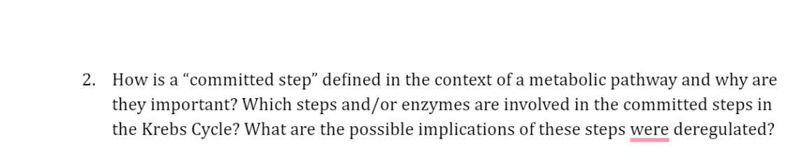 2. How is a "committed step" defined in the context of a metabolic pathway and why are
they important? Which steps and/or enzymes are involved in the committed steps in
the Krebs Cycle? What are the possible implications of these steps were deregulated?
