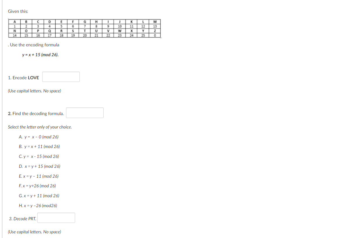 Given this:
B
1.
D
M
2
5.
8
10
11
12
13
R
V
X
14
15
16
17
18
19
20
21
22
23
24
25
. Use the encoding formula
y = x + 15 (mod 26).
1. Encode LOVE
(Use capital letters. No space)
2. Find the decoding formula.
Select the letter only of your choice.
A. y = x - 0 (mod 26)
B. y = x + 11 (mod 26)
C. y = x - 15 (mod 26)
D. x = y + 15 (mod 26)
Е.х 3у - 11 (mod 26)
F. x = y+26 (mod 26)
G. x = y + 11 (mod 26)
Н.х 3у -26 (mod26)
3. Decode PRT.
(Use capital letters. No space)
