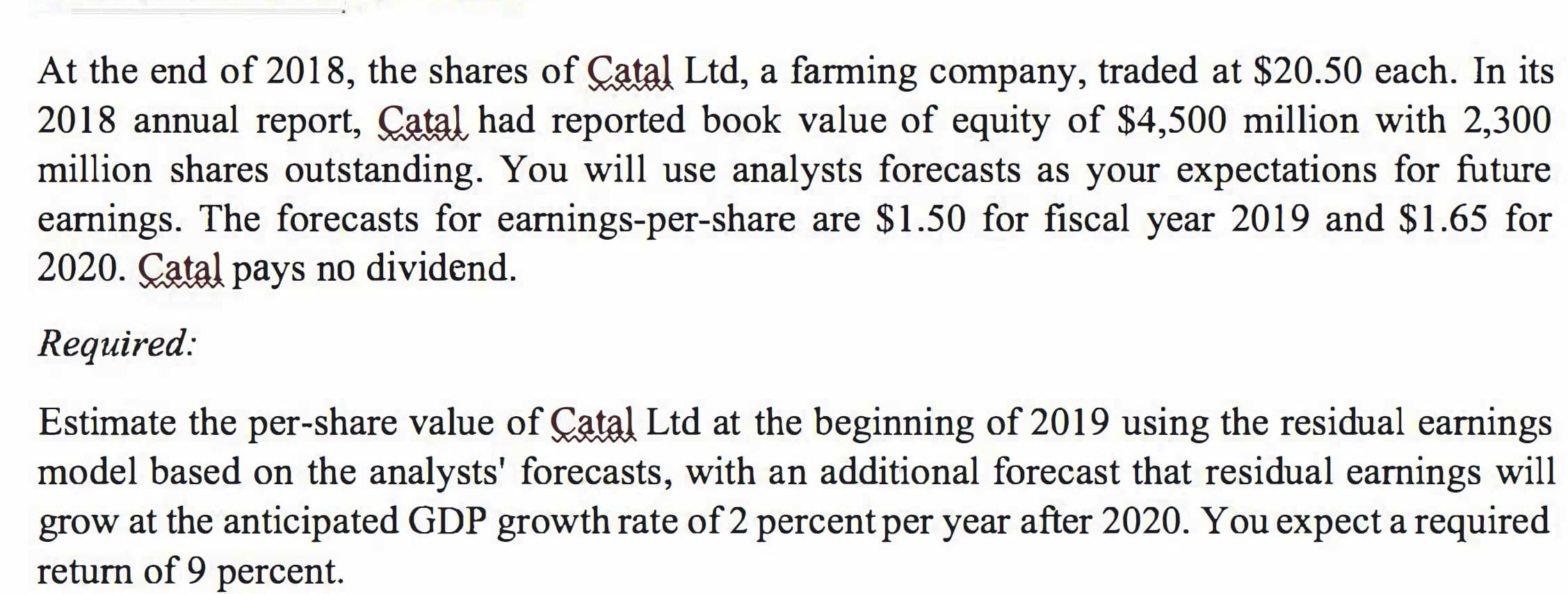 At the end of 2018, the shares of Çatal Ltd, a farming company, traded at $20.50 each. In its
2018 annual report, Catal had reported book value of equity of $4,500 million with 2,300
million shares outstanding. You will use analysts forecasts as your expectations for future
earnings. The forecasts for earnings-per-share are $1.50 for fiscal year 2019 and $1.65 for
2020. Çatal pays no dividend.
Required:
Estimate the per-share value of Çatal Ltd at the beginning of 2019 using the residual earnings
model based on the analysts' forecasts, with an additional forecast that residual earnings will
grow at the anticipated GDP growth rate of 2 percent per year after 2020. You expect a required
return of 9 percent.
