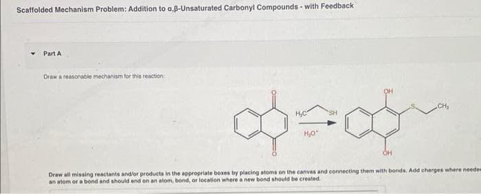 Scaffolded Mechanism Problem: Addition to a,ß-Unsaturated Carbonyl Compounds - with Feedback
Part A
Draw a reasonable mechanism for this reaction:
OH
CH,
H,C
SH
H,0"
Draw all missing reactants and/or products in the appropriate boxes by placing atoms on the canvas and connecting them with bonds. Add charges where neede
an atom or a bond and should end on an atom, bond, or location where a new bond should be created.

