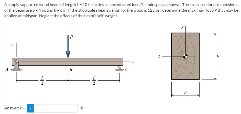 A simply supported wood beam of length L = 10 ft carries a concentrated load P at midspan, as shown. The cross-sectional dimensions
of the beam are b = 4 in. and h = 6 in. If the allowable shear strength of the wood is 125 psi, determine the maximum load P that may be
applied at midspan. Neglect the effects of the beam's self-weight.
y
Answer: P = i
L
2
P
B
lb
12
L
C
X
N
b
h