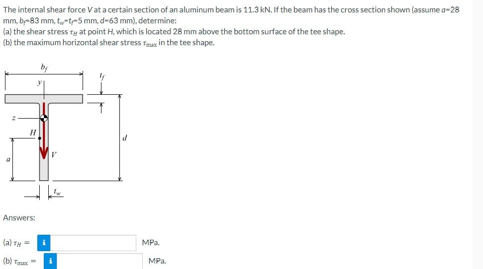 The internal shear force V at a certain section of an aluminum beam is 11.3 kN. If the beam has the cross section shown (assume a=28
mm, b-83 mm, tw-t-5 mm, d-63 mm), determine:
(a) the shear stress TH at point H, which is located 28 mm above the bottom surface of the tee shape.
(b) the maximum horizontal shear stress Tmax in the tee shape.
a
Z
H
Answers:
(a) TH= i
(b) Tmax=
i
Tw
tf
MPa.
MPa.