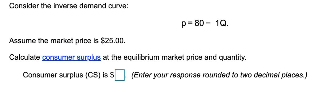 Consider the inverse demand curve:
p = 80 - 1Q.
Assume the market price is $25.00.
Calculate consumer surplus at the equilibrium market price and quantity.
Consumer surplus (CS) is $
(Enter your response rounded to two decimal places.)