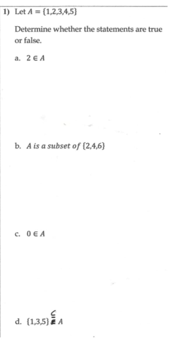 1) Let A = {1,2,3,4,5}
Determine whether the statements are true
or false.
a. 2ЄA
b. A is a subset of {2,4,6}
с. 0 ЄА
3.53 É A
d. {1,3,5}A