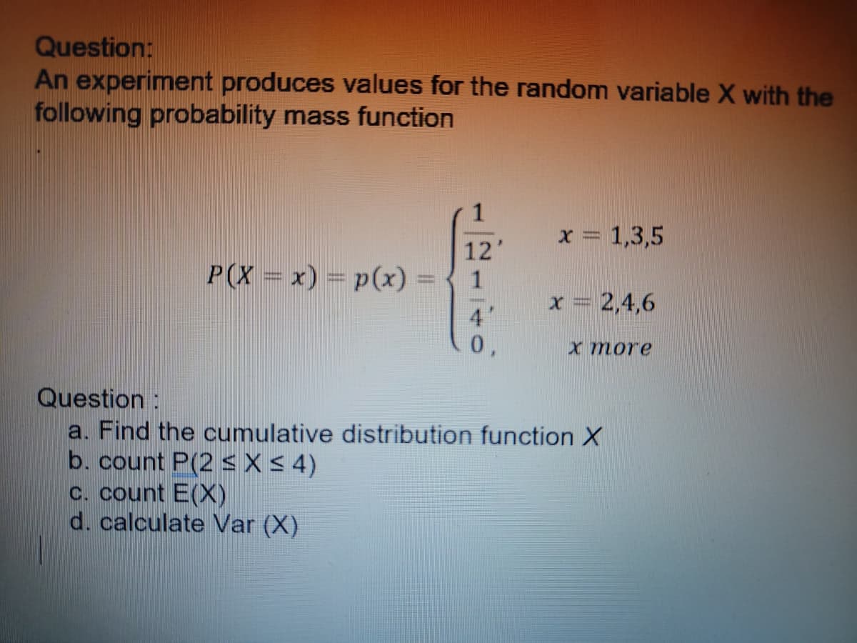 Question:
An experiment produces values for the random variable X with the
following probability mass function
12'
P(X= x) = p(x) = { 1
4"
x = 1,3,5
c. count E(X)
d. calculate Var (X)
x = 2,4,6
x more
Question:
a. Find the cumulative distribution function X
b. count P(2 ≤ x ≤ 4)