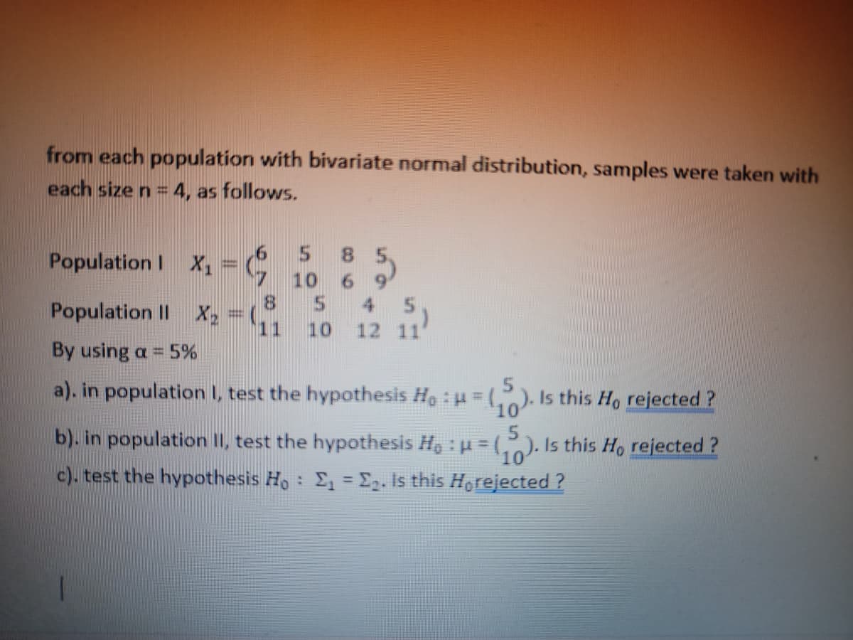 from each population with bivariate normal distribution, samples were taken with
each size n = 4, as follows.
6
5 8 5
Population | X₁ = 10 6 9
8
Population II X₂ = (₁
5 45,
11 10 12 11'
By using a = 5%
a). in population 1, test the hypothesis Ho : μ = (₁ Is this Ho rejected?
5
b). in population II, test the hypothesis Ho:μ=(₁). Is this Ho rejected?
10
c). test the hypothesis Ho: E₁ = ₂. Is this Horejected?