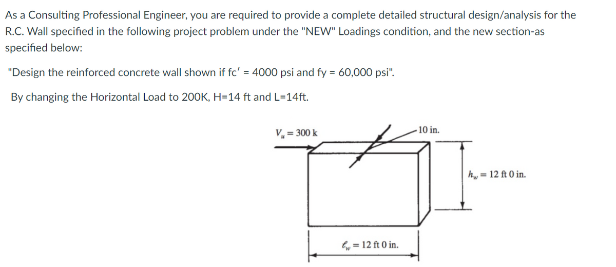 As a Consulting Professional Engineer, you are required to provide a complete detailed structural design/analysis for the
R.C. Wall specified in the following project problem under the "NEW" Loadings condition, and the new section-as
specified below:
"Design the reinforced concrete wall shown if fc' = 4000 psi and fy = 60,000 psi".
%3D
By changing the Horizontal Load to 200K, H=14 ft and L=14ft.
10 in.
V, = 300 k
h, = 12 ft 0 in.
lw = 12 ft 0 in.
