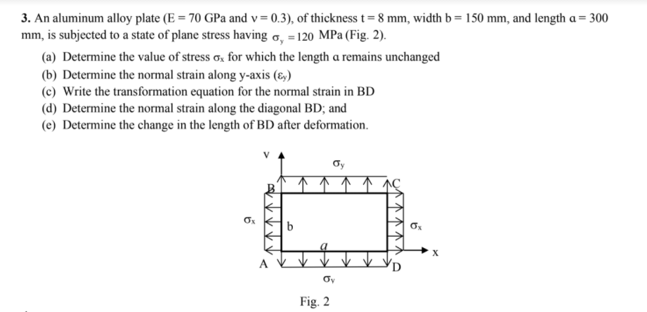 3. An aluminum alloy plate (E = 70 GPa and v= 0.3), of thickness t= 8 mm, width b = 150 mm, and length a = 300
mm, is subjected to a state of plane stress having o, =120 MPa (Fig. 2).
(a) Determine the value of stress ơx for which the length a remains unchanged
(b) Determine the normal strain along y-axis (ɛ,)
(c) Write the transformation equation for the normal strain in BD
(d) Determine the normal strain along the diagonal BD; and
(e) Determine the change in the length of BD after deformation.
Oy
A
Oy
Fig. 2
