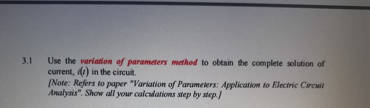 Use the variation of parameters method to obtain the complete solution of
current, i(t) in the circuit.
[Note: Refers to paper "Variation of Parameters: Application to Electric Circuit
Analysis". Show all your calculations step by step.]
3.1
