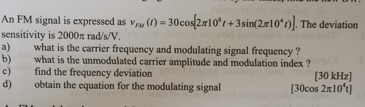 An FM signal is expressed as vpy (t) = 30cos 2710° t +3sin(2710ʻt)]. The deviation
sensitivity is 2000r rad/s/V.
a)
b)
c)
d)
what is the carrier frequency and modulating signal frequency ?
what is the unmodulated carrier amplitude and modulation index ?
find the frequency deviation
obtain the equation for the modulating signal
nimn bogn
[30 kHz]
[30cos 2n10*t]
