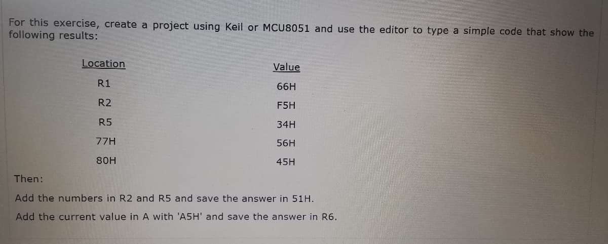 For this exercise, create a project using Keil or MCU8051 and use the editor to type a simple code that show the
following results:
Location
Value
R1
66H
R2
F5H
R5
34H
77H
56H
80H
45H
Then:
Add the numbers in R2 and R5 and save the answer in 51H.
Add the current value in A with 'A5H' and save the answer in R6.
