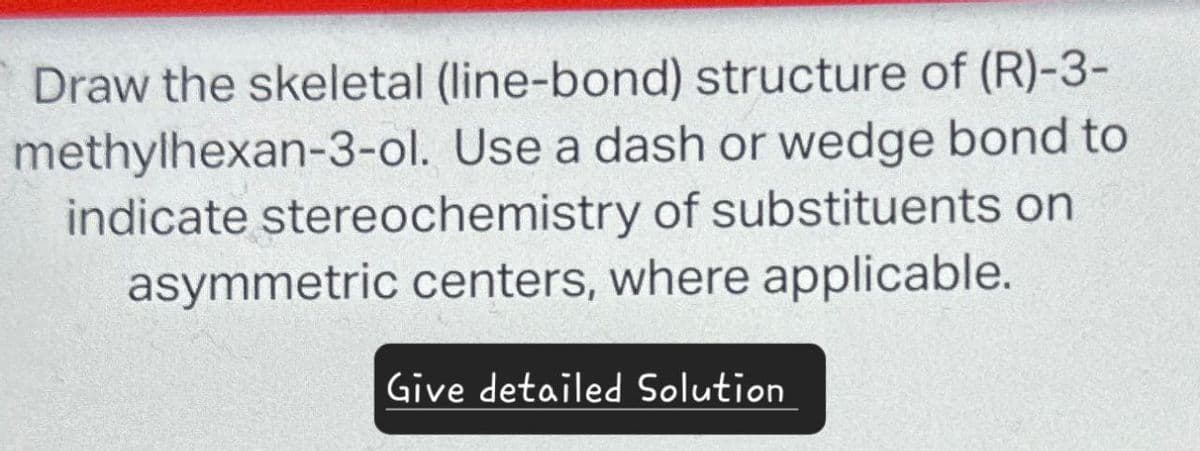 Draw the skeletal (line-bond) structure of (R)-3-
methylhexan-3-ol. Use a dash or wedge bond to
indicate stereochemistry of substituents on
asymmetric centers, where applicable.
Give detailed Solution
