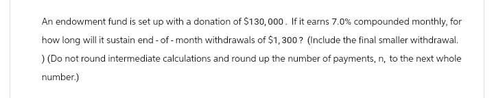 An endowment fund is set up with a donation of $130,000. If it earns 7.0% compounded monthly, for
how long will it sustain end-of-month withdrawals of $1,300? (Include the final smaller withdrawal.
) (Do not round intermediate calculations and round up the number of payments, n, to the next whole
number.)