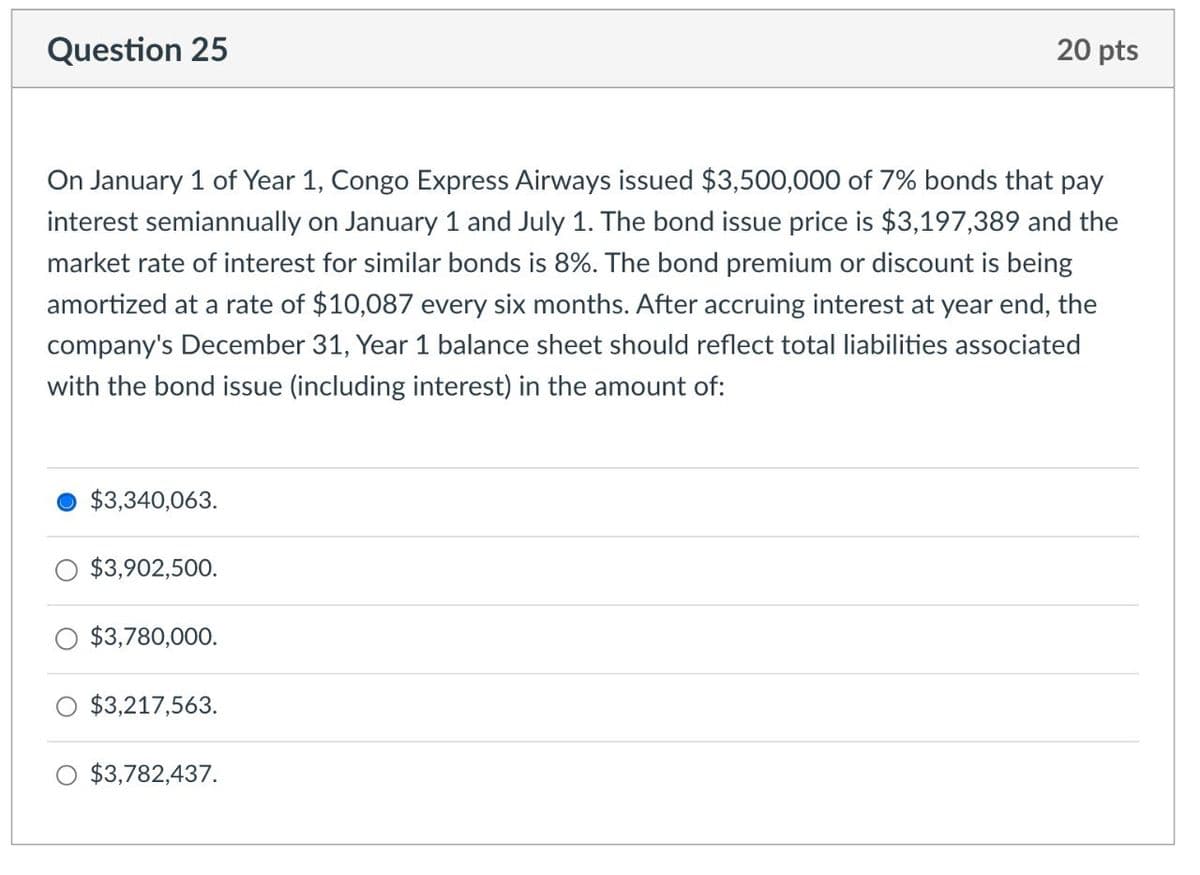 Question 25
20 pts
On January 1 of Year 1, Congo Express Airways issued $3,500,000 of 7% bonds that pay
interest semiannually on January 1 and July 1. The bond issue price is $3,197,389 and the
market rate of interest for similar bonds is 8%. The bond premium or discount is being
amortized at a rate of $10,087 every six months. After accruing interest at year end, the
company's December 31, Year 1 balance sheet should reflect total liabilities associated
with the bond issue (including interest) in the amount of:
$3,340,063.
$3,902,500.
$3,780,000.
$3,217,563.
○ $3,782,437.