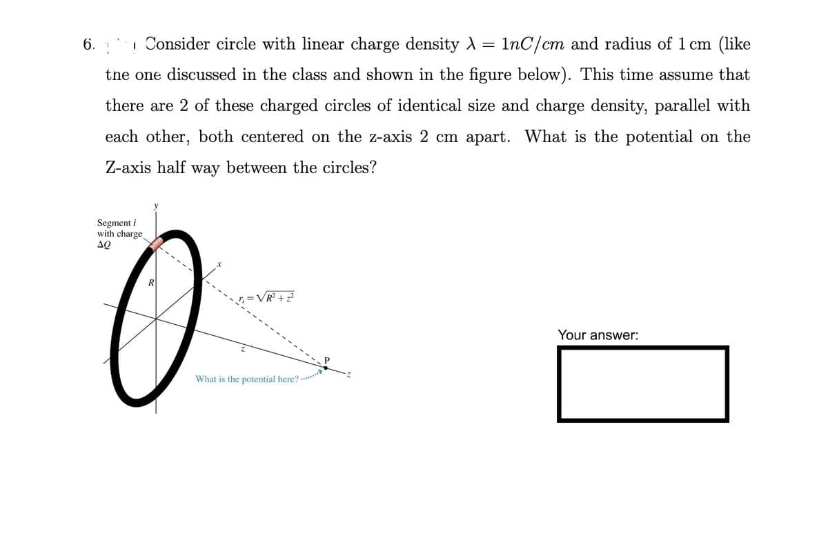 6.
1. Consider circle with linear charge density λ = 1nC/cm and radius of 1 cm (like
the one discussed in the class and shown in the figure below). This time assume that
there are 2 of these charged circles of identical size and charge density, parallel with
each other, both centered on the z-axis 2 cm apart. What is the potential on the
Z-axis half way between the circles?
Segment i
with charge
ΔΩ
R
O
R² + z²
What is the potential here?
........>>
Your answer: