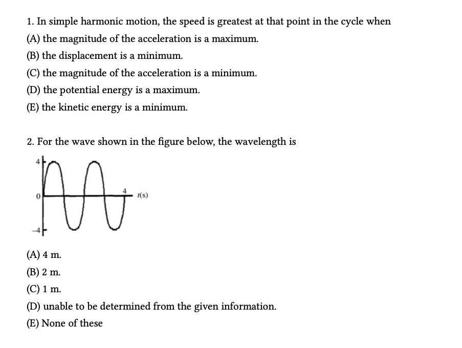 1. In simple harmonic motion, the speed is greatest at that point in the cycle when
(A) the magnitude of the acceleration is a maximum.
(B) the displacement is a minimum.
(C) the magnitude of the acceleration is a minimum.
(D) the potential energy is a maximum.
(E) the kinetic energy is a minimum.
2. For the wave shown in the figure below, the wavelength is
M
1(s)
(A) 4 m.
(B) 2 m.
(C) 1 m.
(D) unable to be determined from the given information.
(E) None of these