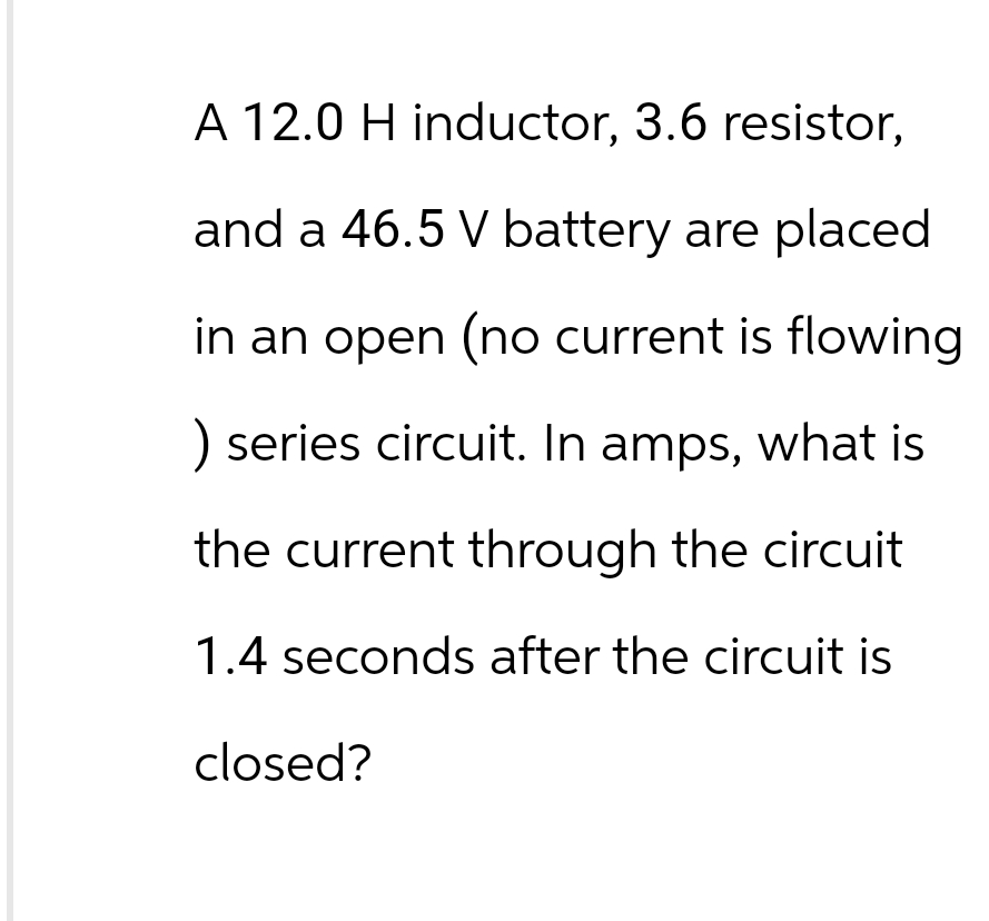 A 12.0 H inductor, 3.6 resistor,
and a 46.5 V battery are placed
in an open (no current is flowing
) series circuit. In amps, what is
the current through the circuit
1.4 seconds after the circuit is
closed?