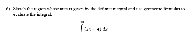 6) Sketch the region whose area is given by the definite integral and use geometric formulas to
evaluate the integral.
10
(2x + 4) dx
