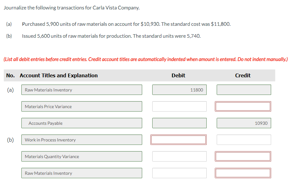 Journalize the following transactions for Carla Vista Company.
(a) Purchased 5,900 units of raw materials on account for $10,930. The standard cost was $11,800.
(b)
Issued 5,600 units of raw materials for production. The standard units were 5,740.
(List all debit entries before credit entries. Credit account titles are automatically indented when amount is entered. Do not indent manually.)
No. Account Titles and Explanation
(a)
(b)
Raw Materials Inventory
Materials Price Variance
Accounts Payable
Work in Process Inventory
Materials Quantity Variance
Raw Materials Inventory
Debit
11800
Credit
10930