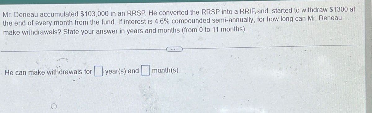 Mr. Deneau accumulated $103,000 in an RRSP. He converted the RRSP into a RRIF. and started to withdraw $1300 at
the end of every month from the fund. If interest is 4.6% compounded semi-annually, for how long can Mr. Deneau
make withdrawals? State your answer in years and months (from 0 to 11 months).
He can make withdrawals for year(s) and
month(s).