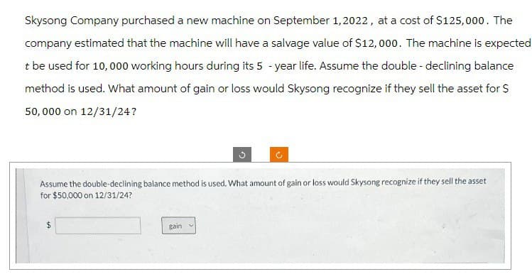 Skysong Company purchased a new machine on September 1, 2022, at a cost of $125,000. The
company estimated that the machine will have a salvage value of $12,000. The machine is expected
t be used for 10,000 working hours during its 5-year life. Assume the double - declining balance
method is used. What amount of gain or loss would Skysong recognize if they sell the asset for $
50,000 on 12/31/24?
Assume the double-declining balance method is used. What amount of gain or loss would Skysong recognize if they sell the asset
for $50,000 on 12/31/24?
gain