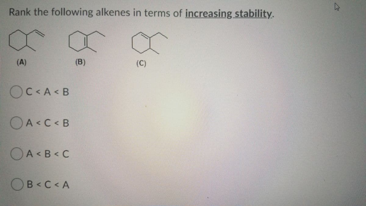 Rank the following alkenes in terms of increasing stability.
(A)
(B)
(C)
OC<A < B
OA<C < B
O
A < B < C
OB<C< A
