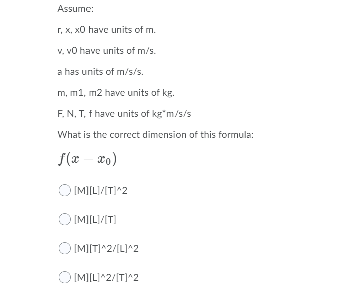 Assume:
r, x, x0 have units of m.
v, vO have units of m/s.
a has units of m/s/s.
m, m1, m2 have units of kg.
F, N, T, f have units of kg*m/s/s
What is the correct dimension of this formula:
f(x – ao)
[M][L]/[T]^2
O [M][L]/[T]
[M][T]^2/[L]^2
[M][L]^2/[T]^2
