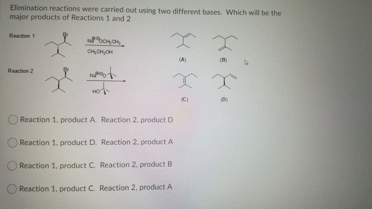 Elimination reactions were carried out using two different bases. Which will be the
major products of Reactions 1 and 2
Reaction 1
Br
NaOCH,CH3
CH, CH,OH
(A)
(B)
Reaction 2
Br
Na o
HO
(C)
(D)
Reaction 1, product A. Reaction 2, product D
Reaction 1, product D. Reaction 2, product A
Reaction 1, product C. Reaction 2, product B
OReaction 1, product C. Reaction 2, product A
