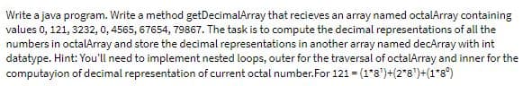 Write a java program. Write a method getDecimalArray that recieves an array named octalArray containing
values 0, 121, 3232, 0, 4565, 67654, 79867. The task is to compute the decimal representations of all the
numbers in octalArray and store the decimal representations in another array named decArray with int
datatype. Hint: You'll need to implement nested loops, outer for the traversal of octalArray and inner for the
computayion of decimal representation of current octal number.For 121 = (1*8')+(2*8')+(1*8°)

