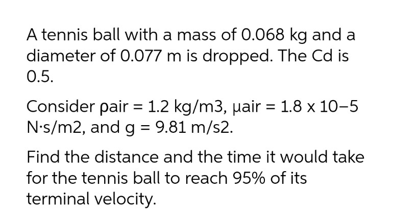 A tennis ball with a mass of 0.068 kg and a
diameter of 0.077 m is dropped. The Cd is
0.5.
Consider pair = 1.2 kg/m3, µair = 1.8 x 10-5
N•s/m2, and g = 9.81 m/s2.
%3D
Find the distance and the time it would take
for the tennis ball to reach 95% of its
terminal velocity.
