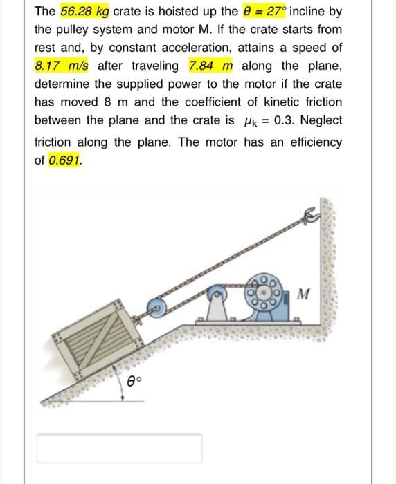The 56.28 kg crate is hoisted up the 0 = 27° incline by
the pulley system and motor M. If the crate starts from
rest and, by constant acceleration, attains a speed of
8.17 m/s after traveling 7.84 m along the plane,
determine the supplied power to the motor if the crate
has moved 8 m and the coefficient of kinetic friction
between the plane and the crate is Hk = 0.3. Neglect
friction along the plane. The motor has an efficiency
of 0.691.
M
