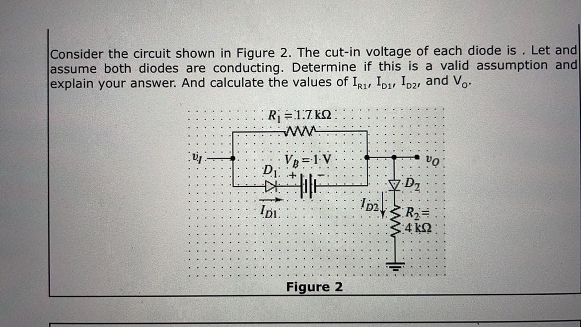 Consider the circuit shown in Figure 2. The cut-in voltage of each diode is . Let and
assume both diodes are conducting. Determine if this is a valid assumption and
explain your answer. And calculate the values of IR, ID, Ip2, and V..
Rj =1.7 kQ
ww
VB =1 V
D1
Dz
R2D
4 kQ
Figure 2
