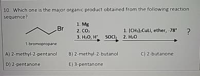 10. Which one is the major organic product obtained from the following reaction
sequence?
Br
1-bromopropane
A) 2-methyl-2-pentanol
D) 2-pentanone
1. Mg
2. CO₂
3. H₂O, H*
SOC₂
B) 2-methyl-2-butanol
E) 3-pentanone
1. (CH3)2CULI, ether, -78°
2. H₂O
C) 2-butanone
?