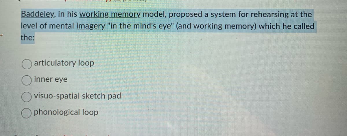 Baddeley, in his working memory model, proposed a system for rehearsing at the
level of mental imagery "in the mind's eye" (and working memory) which he called
the:
articulatory loop
inner eye
visuo-spatial sketch pad
O phonological loop
