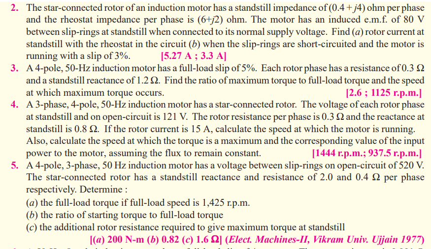 2. The star-connected rotor of an induction motor has a standstill impedance of (0.4+j4) ohm per phase
and the rheostat impedance per phase is (6+j2) ohm. The motor has an induced e.m.f. of 80 V
between slip-rings at standstill when connected to its normal supply voltage. Find (a) rotor current at
standstill with the rheostat in the circuit (b) when the slip-rings are short-circuited and the motor is
running with a slip of 3%.
3. A4-pole, 50-Hz induction motor has a full-load slip of 5%. Each rotor phase has a resistance of 0.3 Q
and a standstill reactance of 1.2 Q. Find the ratio of maximum torque to full-load torque and the speed
at which maximum torque occurs.
4. A 3-phase, 4-pole, 50-Hz induction motor has a star-connected rotor. The voltage of each rotor phase
at standstill and on open-circuit is 121 V. The rotor resistance per phase is 0.3 and the reactance at
standstill is 0.8 N. If the rotor current is 15 A, calculate the speed at which the motor is running.
Also, calculate the speed at which the torque is a maximum and the corresponding value of the input
power to the motor, assuming the flux to remain constant.
5. A 4-pole, 3-phase, 50 Hz induction motor has a voltage between slip-rings on open-circuit of 520 V.
The star-connected rotor has a standstill reactance and resistance of 2.0 and 0.4 Q per phase
respectively. Determine :
(a) the full-load torque if full-load speed is 1,425 r.p.m.
(b) the ratio of starting torque to full-load torque
(c) the additional rotor resistance required to give maximum torque at standstill
[5.27 A ; 3.3 A]
[2.6 ; 1125 г.p.m.]
[1444 г.р.m.; 937.5 г.р.m.]
[(a) 200 N-m (b) 0.82 (c) 1.6 N] (Elect. Machines-II, Vikram Univ. Ujjain 1977)
