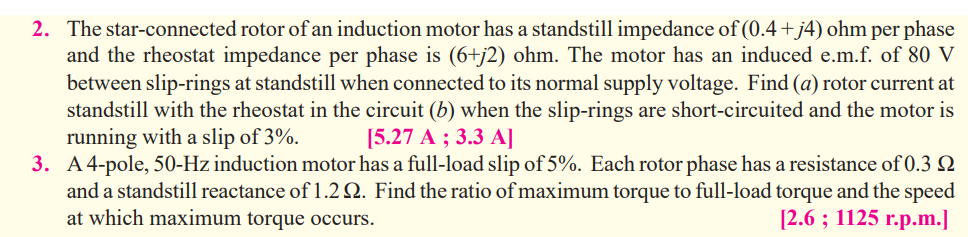2. The star-connected rotor of an induction motor has a standstill impedance of (0.4 + j4) ohm per phase
and the rheostat impedance per phase is (6+j2) ohm. The motor has an induced e.m.f. of 80 V
between slip-rings at standstill when connected to its normal supply voltage. Find (a) rotor current at
standstill with the rheostat in the circuit (b) when the slip-rings are short-circuited and the motor is
running with a slip of 3%.
3. A4-pole, 50-Hz induction motor has a full-load slip of 5%. Each rotor phase has a resistance of 0.3 Q
and a standstill reactance of 1.2 Q. Find the ratio of maximum torque to full-load torque and the speed
at which maximum torque occurs.
[5.27 A ; 3.3 A]
[2.6 ; 1125 r.p.m.]
