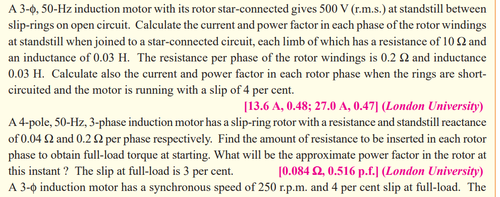 A 3-0, 50-Hz induction motor with its rotor star-connected gives 500 V (r.m.s.) at standstill between
slip-rings on open circuit. Calculate the current and power factor in each phase of the rotor windings
at standstill when joined to a star-connected circuit, each limb of which has a resistance of 10 Q and
an inductance of 0.03 H. The resistance per phase of the rotor windings is 0.2 Q and inductance
0.03 H. Calculate also the current and power factor in each rotor phase when the rings are short-
circuited and the motor is running with a slip of 4 per cent.
[13.6 A, 0.48; 27.0 A, 0.47] (London University)
A 4-pole, 50-Hz, 3-phase induction motor has a slip-ring rotor with a resistance and standstill reactance
of 0.04 2 and 0.2 2 per phase respectively. Find the amount of resistance to be inserted in each rotor
phase to obtain full-load torque at starting. What will be the approximate power factor in the rotor at
this instant ? The slip at full-load is 3 per cent.
[0.084 2, 0.516 p.f.] (London University)
A 3-o induction motor has a synchronous speed of 250 r.p.m. and 4 per cent slip at full-load. The

