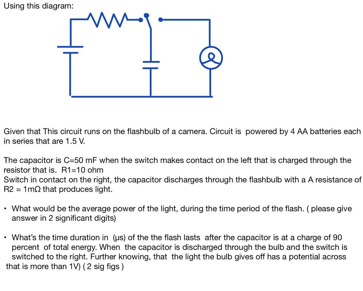 Using this diagram:
mg.
e
Given that This circuit runs on the flashbulb of a camera. Circuit is powered by 4 AA batteries each
in series that are 1.5 V.
The capacitor is C=50 mF when the switch makes contact on the left that is charged through the
resistor that is. R1-10 ohm
Switch in contact on the right, the capacitor discharges through the flashbulb with a A resistance of
R2 = 1m2 that produces light.
●
What would be the average power of the light, during the time period of the flash. (please give
answer in 2 significant digits)
●
What's the time duration in (us) of the the flash lasts after the capacitor is at a charge of 90
percent of total energy. When the capacitor is discharged through the bulb and the switch is
switched to the right. Further knowing, that the light the bulb gives off has a potential across
that is more than 1V) (2 sig figs )