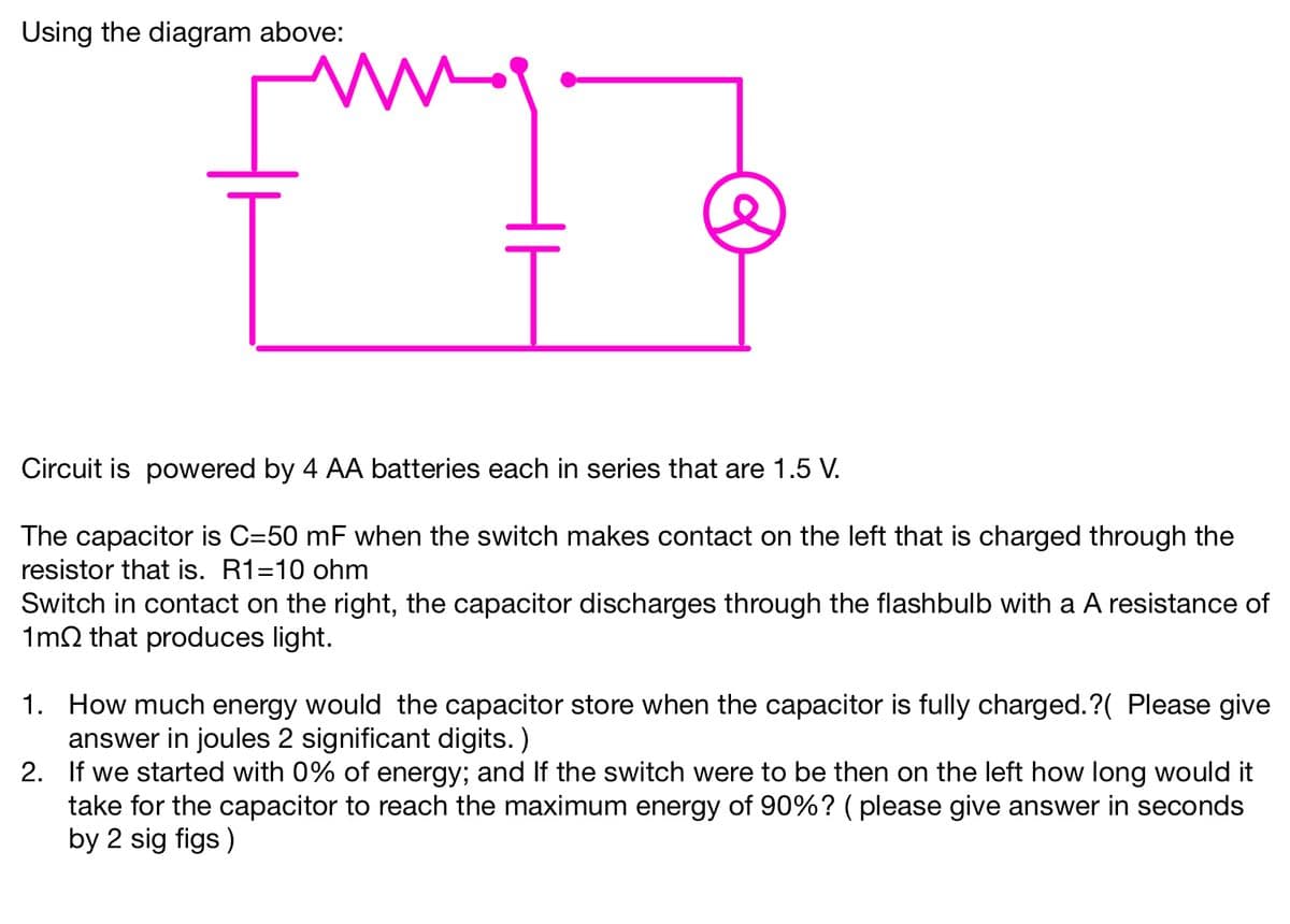 Using the diagram above:
my
Circuit is powered by 4 AA batteries each in series that are 1.5 V.
The capacitor is C=50 mF when the switch makes contact on the left that is charged through the
resistor that is. R1=10 ohm
Switch in contact on the right, the capacitor discharges through the flashbulb with a A resistance of
1m2 that produces light.
1. How much energy would the capacitor store when the capacitor is fully charged.?( Please give
answer in joules 2 significant digits.)
2.
If we started with 0% of energy; and If the switch were to be then on the left how long would it
take for the capacitor to reach the maximum energy of 90%? (please give answer in seconds
by 2 sig figs)