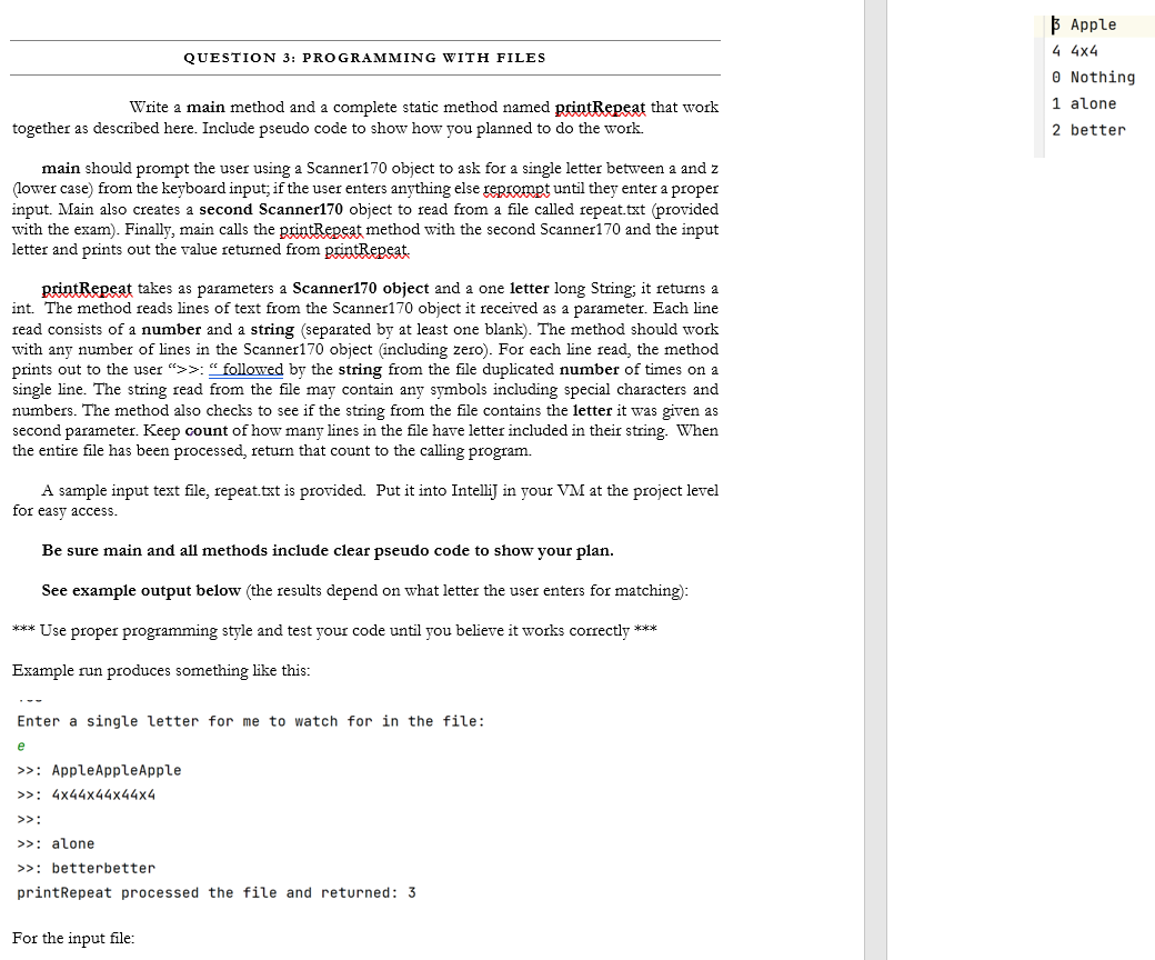 В Аpple
4 4x4
QUESTION 3: PROGRAMMING WITH FILES
O Nothing
Write a main method and a complete static method named printRepeat that work
1 alone
together as described here. Include pseudo code to show how you planned to do the work.
2 better
main should prompt the user using a Scanner170 object to ask for a single letter between a and z
(lower case) from the keyboard input; if the user enters anything else reprompt until they enter a proper
input. Main also creates a second Scanner170 object to read from a file called repeat.txt (provided
with the exam). Finally, main calls the printRepeat method with the second Scanner170 and the input
letter and prints out the value returned from printRepeat.
printRepeat takes as parameters a Scanner170 object and a one letter long String, it returns a
int. The method reads lines of text from the Scanner170 object it received as a parameter. Each line
read consists of a number and a string (separated by at least one blank). The method should work
with any number of lines in the Scanner170 object (including zero). For each line read, the method
prints out to the user ">>: “ followed by the string from the file duplicated number of times on a
single line. The string read from the file may contain any symbols including special characters and
numbers. The method also checks to see if the string from the file contains the letter it was given as
second parameter. Keep count of how many lines in the file have letter included in their string. When
the entire file has been processed, return that count to the calling program.
A sample input text file, repeat.txt is provided. Put it into Intellij in your VM at the project level
for easy access.
Be sure main and all methods include clear pseudo code to show your plan.
See example output below (the results depend on what letter the user enters for matching):
*** Use proper programming style and test your code until you believe it works correctly ***
Example run produces something like this:
...
Enter a single letter for me to watch for in the file:
e
>>: AppleAppleApple
>>: 4x44x44x44x4
>>:
>>: alone
>>: betterbetter
printRepeat processed the file and returned: 3
For the input file:
