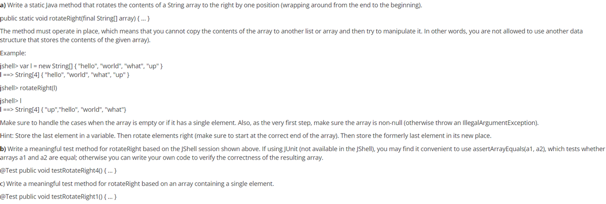 a) Write a static Java method that rotates the contents of a String array to the right by one position (wrapping around from the end to the beginning).
public static void rotateRight(final String[] array) {...}
The method must operate in place, which means that you cannot copy the contents of the array to another list or array and then try to manipulate it. In other words, you are not allowed to use another data
structure that stores the contents of the given array).
Example:
jshell> var I = new String[] { "hello", "world", "what", "up" }
| ==> String[4] { "hello", "world", "what", "up" }
jshell> rotateRight(I)
jshell> I
| ==> String[4] { "up","hello", "world", "what"}
Make sure to handle the cases when the array is empty or if it has a single element. Also, as the very first step, make sure the array is non-null (otherwise throw an IllegalArgumentException).
Hint: Store the last element in a variable. Then rotate elements right (make sure to start at the correct end of the array). Then store the formerly last element
its new place.
b) Write a meaningful test method for rotateRight based on the JShell session shown above. If using JUnit (not available in the JShell), you may find it convenient to use assertArrayEquals(a1, a2), which tests whether
arrays a1 and a2 are equal; otherwise you can write your own code to verify the correctness of the resulting array.
@Test public void testRotateRight4() { ...}
c) Write a meaningful test method for rotateRight based on an array containing a single element.
@Test public void testRotateRight1() { ... }
