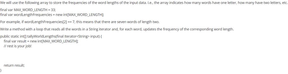 We will use the following array to store the frequencies of the word lengths of the input data. I.e., the array indicates how many words have one letter, how many have two letters, etc.
final var MAX_WORD_LENGTH = 33;
final var wordLengthFrequencies = new int[MAX_WORD_LENGTH];
For example, if wordLengthFrequencies[2] == 7, this means that there are seven words of length two.
Write a method with a loop that reads all the words in a String iterator and, for each word, updates the frequency of the corresponding word length.
public static int[] tallyWorldLengths(final Iterator<String> input) {
final var result = new int[MAX_WORD_LENGTH];
// rest is your job!
return result;
}
