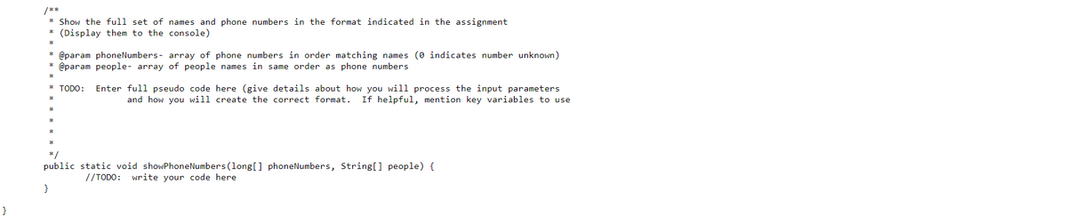 * Show the full set of names and phone numbers in the format indicated in the assignment
(Display them to the console)
@param phoneNumbers- array of phone numbers in order matching names (0 indicates number unknown)
@param people- array of people names in same order as phone numbers
* TODO:
Enter full pseudo code here (give details about how you will process the input parameters
If helpful, mention key variables to use
and how you will create the correct format.
*/
public static void showPhoneNumbers (long[] phoneNumbers, String[] people) {
//TODO: write your code here
}
}
