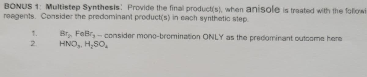 BONUS 1: Multistep Synthesis: Provide the final product(s), when anisole is treated with the followin
reagents. Consider the predominant product(s) in each synthetic step.
1.
2.
Br₂, FeBr3 - consider mono-bromination ONLY as the predominant outcome here
HNO3, H₂SO4