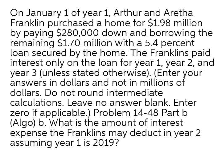 On January 1 of year 1, Arthur and Aretha
Franklin purchased a home for $1.98 million
by paying $280,000 down and borrowing the
remaining $1.70 million with a 5.4 percent
loan secured by the home. The Franklins paid
interest only on the loan for year 1, year 2, and
year 3 (unless stated otherwise). (Enter your
answers in dollars and not in millions of
dollars. Do not round intermediate
calculations. Leave no answer blank. Enter
zero if applicable.) Problem 14-48 Part b
(Algo) b. What is the amount of interest
expense the Franklins may deduct in year 2
assuming year 1 is 2019?
