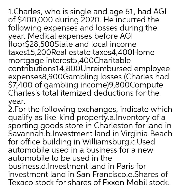 1.Charles, who is single and age 61, had AGI
of $400,000 during 2020. He incurred the
following expenses and losses during the
year. Medical expenses before AGI
floor$28,500State and local income
taxes15,200Real estate taxes4,400Home
mortgage interest5,400Charitable
contributions14,800Unreimbursed employee
expenses8,900Gambling losses (Charles had
$7,400 of gambling income)9,800Compute
Charles's total itemized deductions for the
year.
2.For the following exchanges, indicate which
qualify as like-kind property.a.lnventory of a
sporting goods store in Charleston for land in
Savannah.b.lnvestment land in Virginia Beach
for office building in Williamsburg.c.Used
automobile used in a business for a new
automobile to be used in the
business.d.Investment land in Paris for
investment land in San Francisco.e.Shares of
Texaco stock for shares of Exxon Mobil stock.
