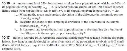 10.16 A random sample of 250 observations is taken from population A, which has 30% of
its population living in poverty: ,- 3. A second random sample of size 350 is taken indepen-
dently taken from population B, which has 15% of its population living in poverty: Tg - .15.
a. What are the mean and standard deviation of the difference in the sample propor-
tions, A - N?
b. Describe the shape of the sampling distribution of the difference in the sample
proportions, , - ?
C. Is it appropriate to use the normal approximation to the sampling distribution of
the difference in the sample proportions, A - îg?
10.17 Refer to Exercise 10.16. Assuming that equal sample sizes will be taken from the two popu-
lations, how large a sample should be taken from each of the populations to obtain a 99% confi-
dence interval for TA - Tg with a width of at most 02? (Hint: Use A - 3 and g - .15 from
Exercise 10.16.

