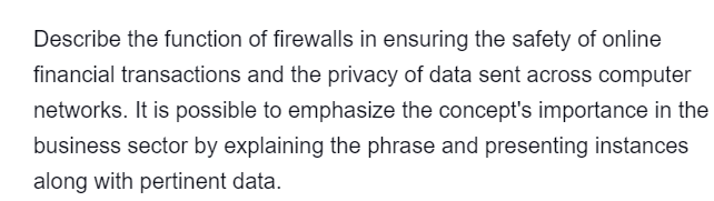 Describe the function of firewalls in ensuring the safety of online
financial transactions and the privacy of data sent across computer
networks. It is possible to emphasize the concept's importance in the
business sector by explaining the phrase and presenting instances
along with pertinent data.